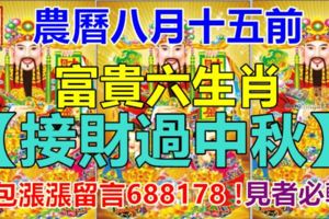 農曆八月十五前，富貴六生肖【接財過中秋】！錢包漲漲留言688178！見者必轉！