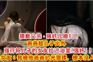 [猥.褻]父親·侵犯兒媳婦！爸爸趁兒子出外，強行將兒子的女友拉進浴室「強上」！兒子女友：我被他爸爸扒光狠揉，根本沒人性！