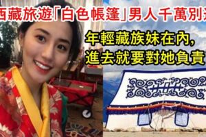 去西藏旅遊「白色帳篷」男人千萬別進！年輕藏族妹在內，進去就要對她負責了！