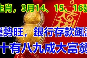 4生肖，3月14、15、16號運勢旺，銀行存款飆漲，十有八九成大富翁