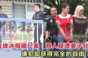 吉隆坡冰箱藏屍案：新加坡商人疑遭妻子分屍，嫌犯卻獲得完全的自由？！
