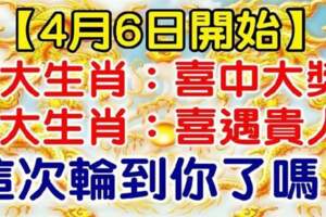 4月6日開始，6大生肖喜中大獎，喜遇貴人，這次輪到你了嗎？