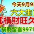 今天9月9日，六大生肖【橫財旺久久】，接了橫財留言9971988！