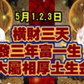 5月1.2.3日，橫財三天，6大屬相厚土生金，發三年富一生!