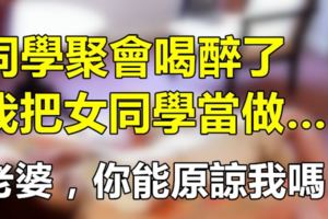 同學聚會喝醉了，我把女同學當做……，老婆，你能原諒我嗎？