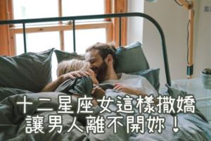 會撒嬌的女人最幸福！十二星座女「撒嬌攻略」，這樣撒嬌讓男人離不開妳！