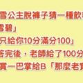 老師問「白雪公主脫褲猜一種飲料」A同學「雪碧」老師只給10分，B同學回答「得到老師的100分和一巴掌！」