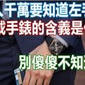 千萬要知道左手「戴手錶」的含義是什麼，別傻傻不知道啊！戴錯就不好了！