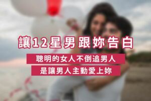 如何正確地讓12星男跟妳告白！聰明的女人不倒追男人，是讓男人主動「愛上妳」