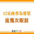 不哭不代表我不難過！十二星座會為愛情「流幾次眼淚」！