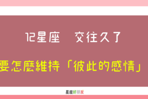 愛情，需要彼此的珍惜｜12星座 交往久了，要怎麼維持「彼此的感情」！