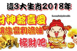 這3大生肖2018年受財神爺喜愛，讓您富到流油，接財吧