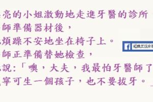 漂亮的小姐激動地走進牙醫的診所，她說:「噢，大夫，我最怕牙醫師了，我寧可生一個孩子，也不要拔牙。」