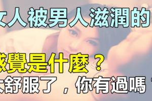 女人被男人滋潤的感覺是什麼？太舒服了，你有過嗎？